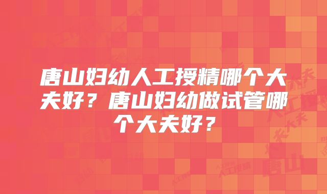 唐山妇幼人工授精哪个大夫好？唐山妇幼做试管哪个大夫好？