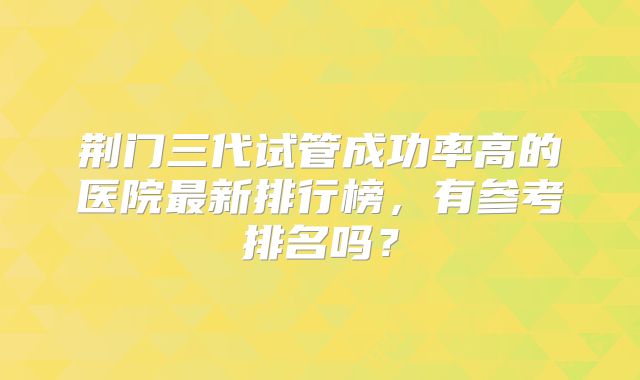 荆门三代试管成功率高的医院最新排行榜，有参考排名吗？