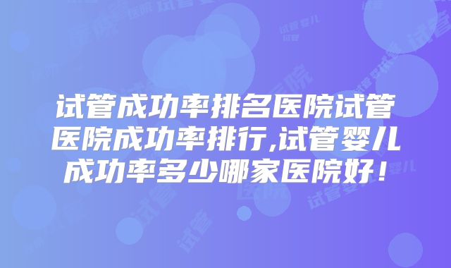 试管成功率排名医院试管医院成功率排行,试管婴儿成功率多少哪家医院好！