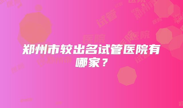 郑州市较出名试管医院有哪家?