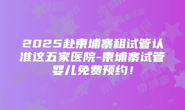 2025赴柬埔寨租试管认准这五家医院-柬埔寨试管婴儿免费预约！