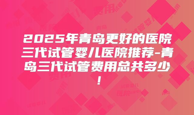 2025年青岛更好的医院三代试管婴儿医院推荐-青岛三代试管费用总共多少！