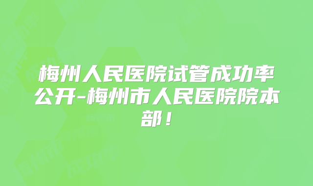 梅州人民医院试管成功率公开-梅州市人民医院院本部！