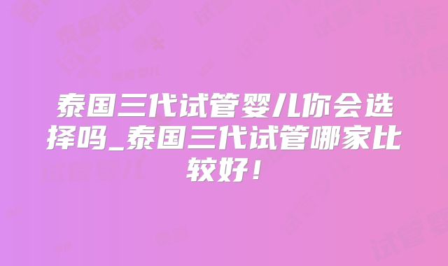 泰国三代试管婴儿你会选择吗_泰国三代试管哪家比较好！
