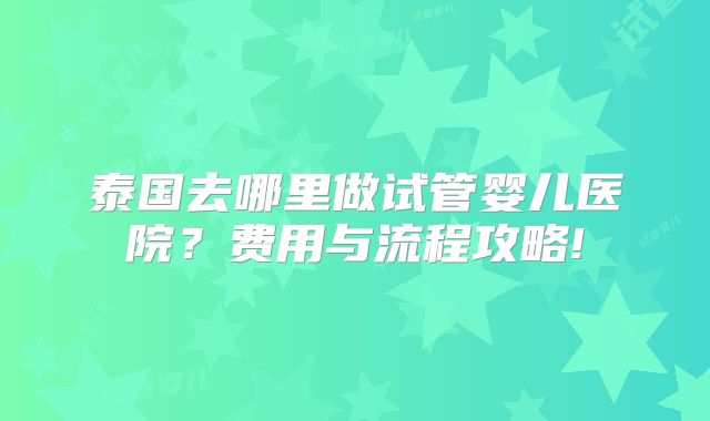 泰国去哪里做试管婴儿医院?费用与流程攻略!
