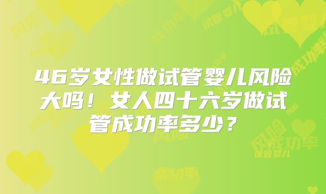 46岁女性做试管婴儿风险大吗！女人四十六岁做试管成功率多少？