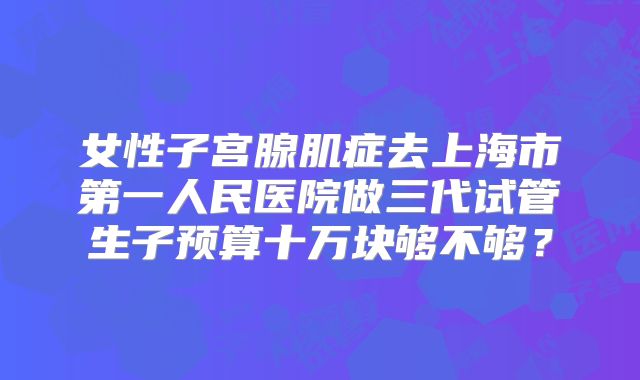 女性子宫腺肌症去上海市第一人民医院做三代试管生子预算十万块够不够？