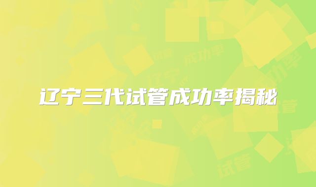 辽宁三代试管成功率揭秘