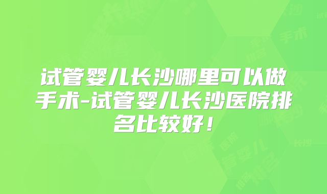 试管婴儿长沙哪里可以做手术-试管婴儿长沙医院排名比较好!