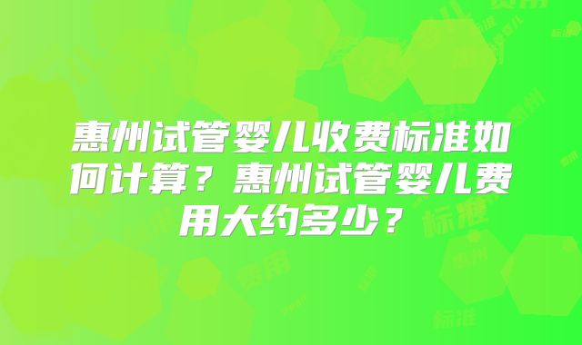 惠州试管婴儿收费标准如何计算？惠州试管婴儿费用大约多少？