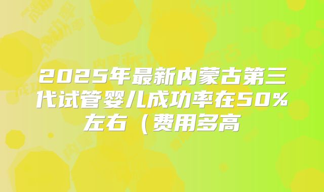 2025年最新内蒙古第三代试管婴儿成功率在50%左右（费用多高