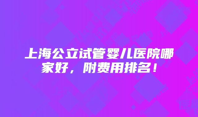 上海公立试管婴儿医院哪家好,附费用排名!