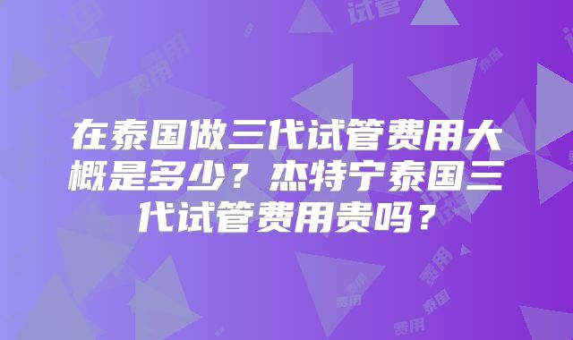在泰国做三代试管费用大概是多少?杰特宁泰国三代试管费用贵吗?