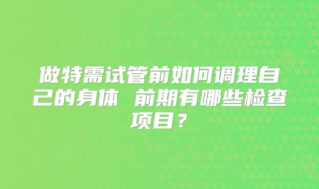 做特需试管前如何调理自己的身体 前期有哪些检查项目？