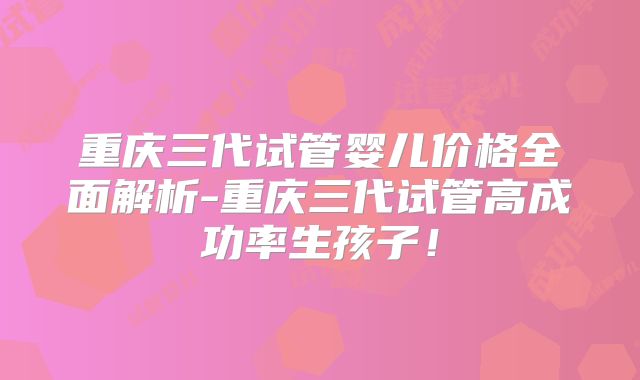 重庆三代试管婴儿价格全面解析-重庆三代试管高成功率生孩子！