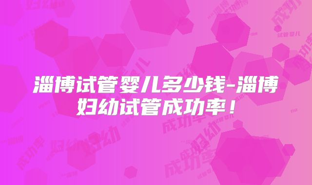 淄博试管婴儿多少钱-淄博妇幼试管成功率！