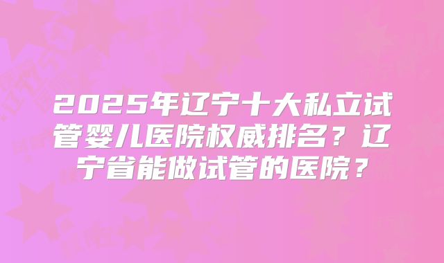 2025年辽宁十大私立试管婴儿医院权威排名？辽宁省能做试管的医院？