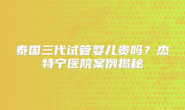 泰国三代试管婴儿贵吗?杰特宁医院案例揭秘