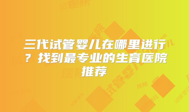 三代试管婴儿在哪里进行？找到最专业的生育医院推荐
