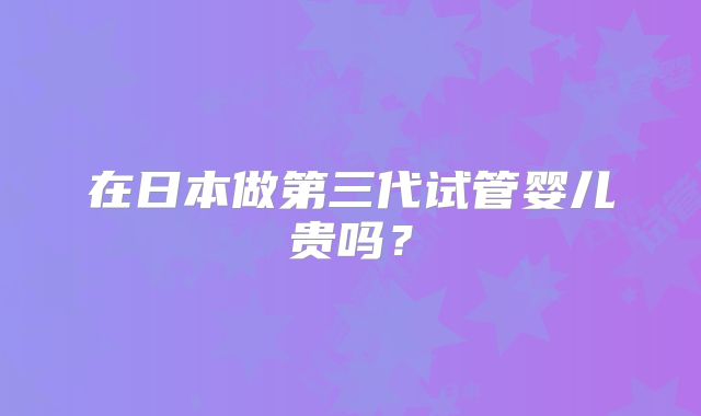 在日本做第三代试管婴儿贵吗？