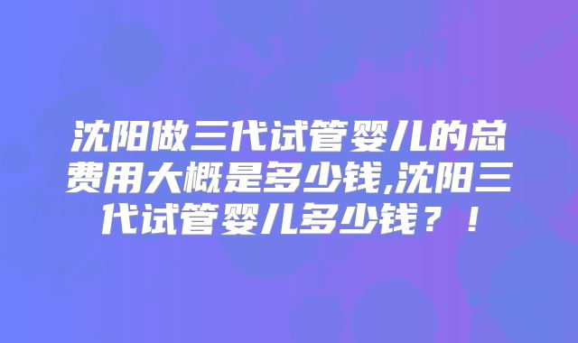 沈阳做三代试管婴儿的总费用大概是多少钱,沈阳三代试管婴儿多少钱？！