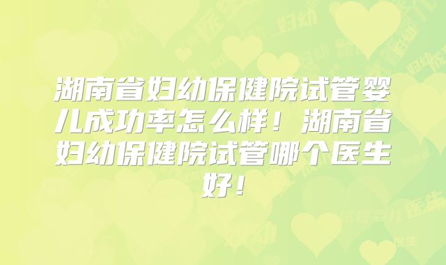 湖南省妇幼保健院试管婴儿成功率怎么样！湖南省妇幼保健院试管哪个医生好！