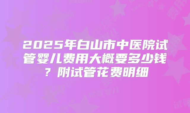 2025年白山市中医院试管婴儿费用大概要多少钱？附试管花费明细