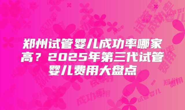 郑州试管婴儿成功率哪家高?2025年第三代试管婴儿费用大盘点