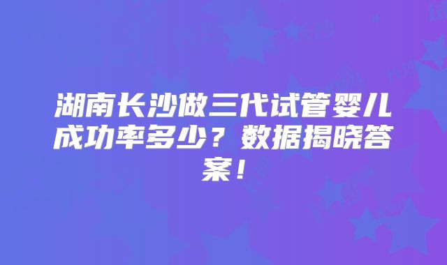 湖南长沙做三代试管婴儿成功率多少？数据揭晓答案！