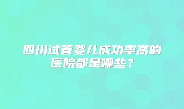 四川试管婴儿成功率高的医院都是哪些?