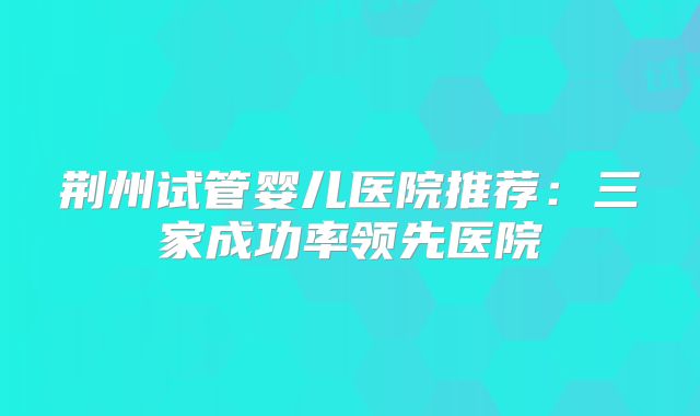 荆州试管婴儿医院推荐:三家成功率领先医院