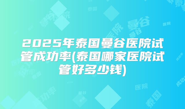 2025年泰国曼谷医院试管成功率(泰国哪家医院试管好多少钱)