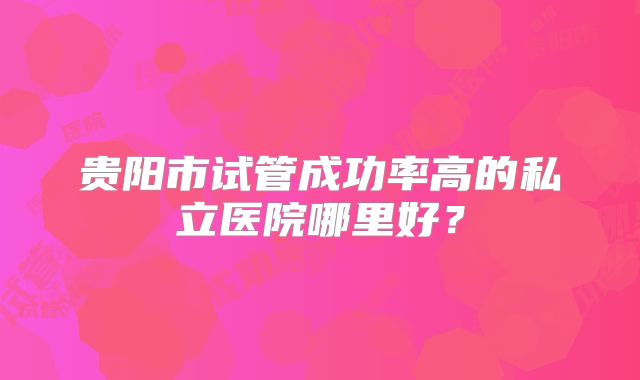 贵阳市试管成功率高的私立医院哪里好？