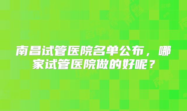 南昌试管医院名单公布，哪家试管医院做的好呢？