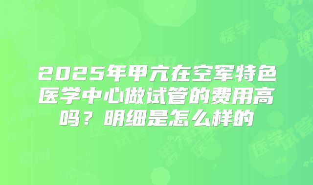 2025年甲亢在空军特色医学中心做试管的费用高吗?明细是怎么样的
