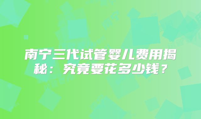 南宁三代试管婴儿费用揭秘:究竟要花多少钱?