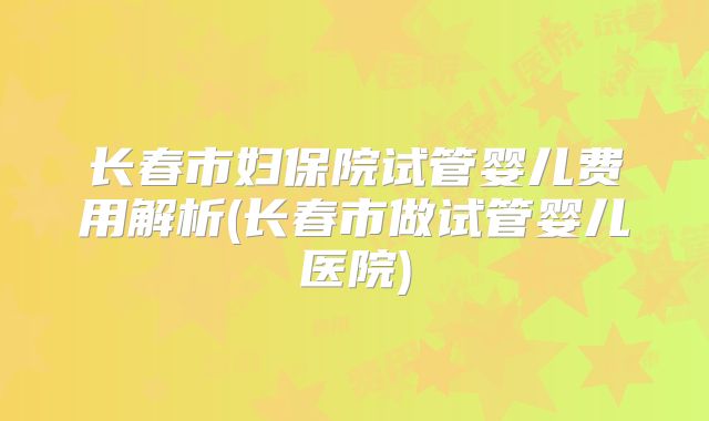 长春市妇保院试管婴儿费用解析(长春市做试管婴儿医院)