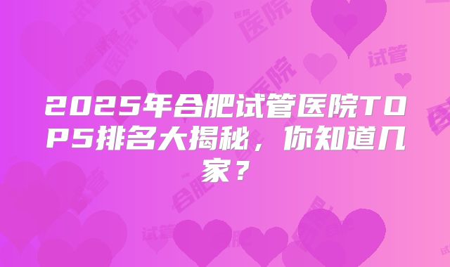2025年合肥试管医院TOP5排名大揭秘,你知道几家?