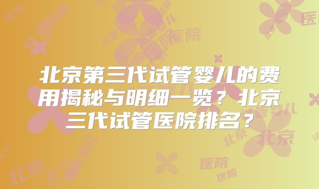 北京第三代试管婴儿的费用揭秘与明细一览？北京三代试管医院排名？