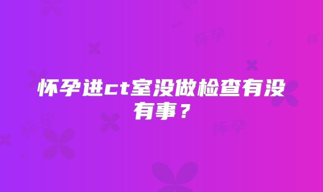 怀孕进ct室没做检查有没有事?