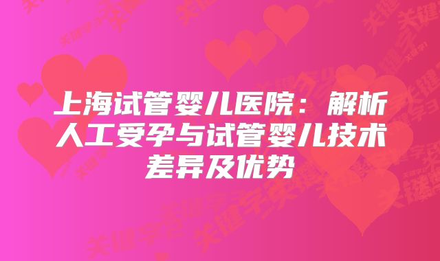上海试管婴儿医院:解析人工受孕与试管婴儿技术差异及优势