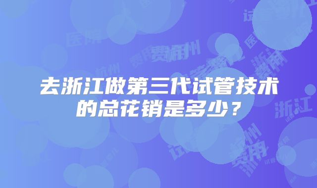 去浙江做第三代试管技术的总花销是多少?