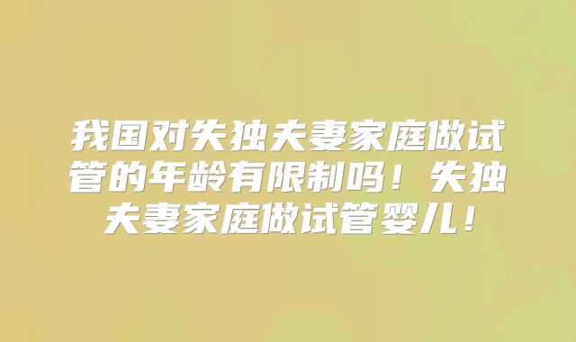 我国对失独夫妻家庭做试管的年龄有限制吗!失独夫妻家庭做试管婴儿!