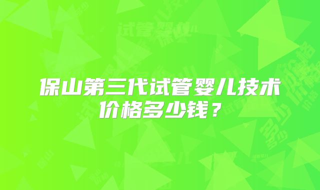 保山第三代试管婴儿技术价格多少钱?