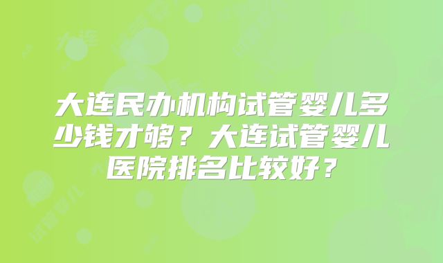 大连民办机构试管婴儿多少钱才够?大连试管婴儿医院排名比较好?