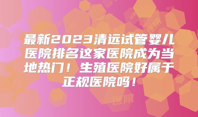 最新2023清远试管婴儿医院排名这家医院成为当地热门！生殖医院好属于正规医院吗！