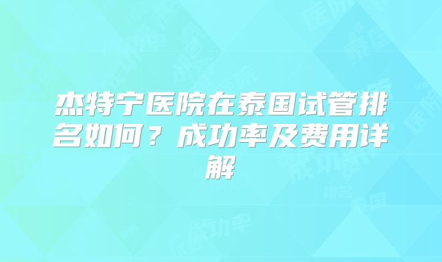 杰特宁医院在泰国试管排名如何?成功率及费用详解