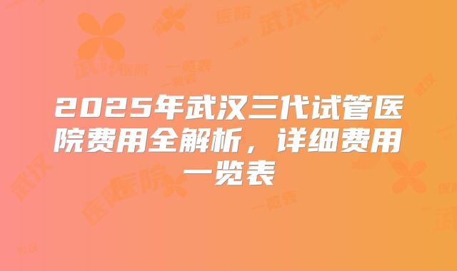 2025年武汉三代试管医院费用全解析，详细费用一览表