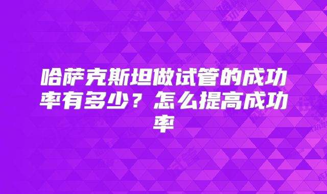 哈萨克斯坦做试管的成功率有多少？怎么提高成功率