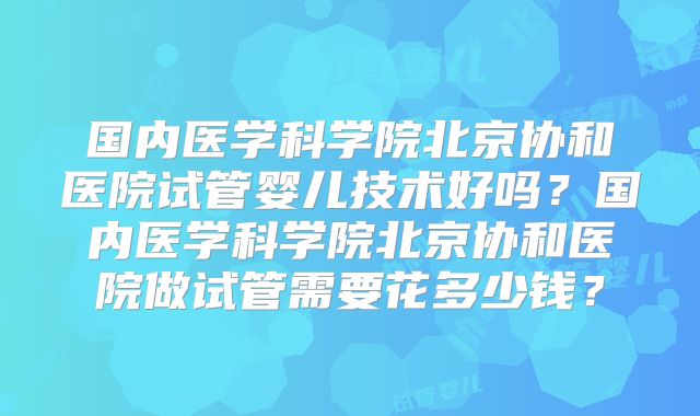 国内医学科学院北京协和医院试管婴儿技术好吗？国内医学科学院北京协和医院做试管需要花多少钱？